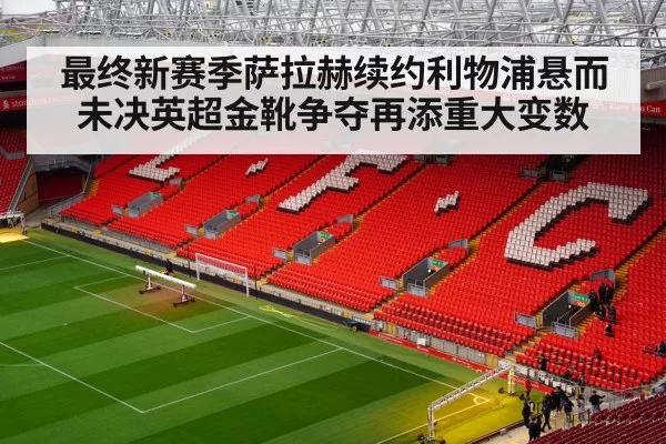 最终新赛季萨拉赫续约利物浦悬而未决英超金靴争夺再添重大变数